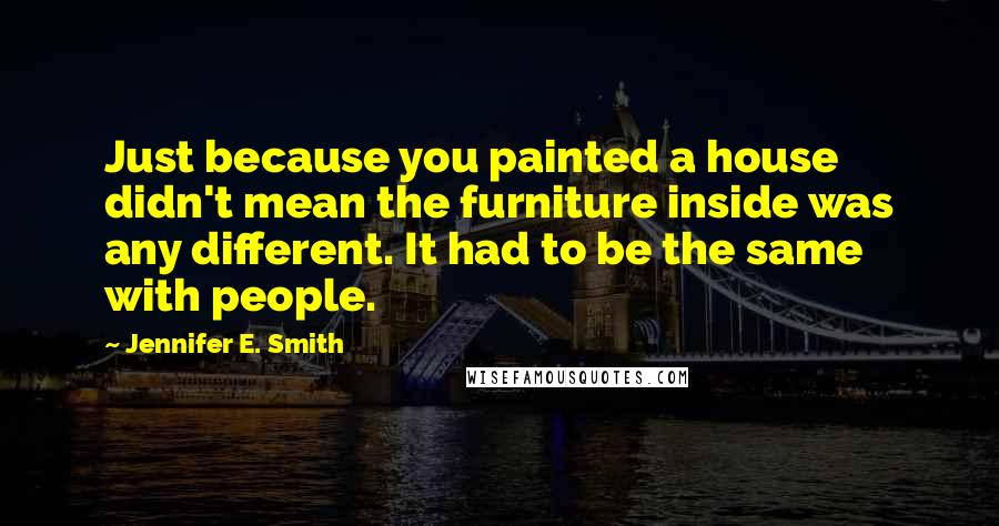 Jennifer E. Smith Quotes: Just because you painted a house didn't mean the furniture inside was any different. It had to be the same with people.