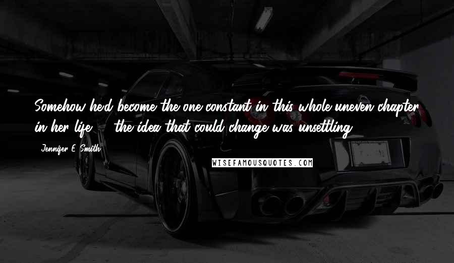 Jennifer E. Smith Quotes: Somehow he'd become the one constant in this whole uneven chapter in her life, & the idea that could change was unsettling.