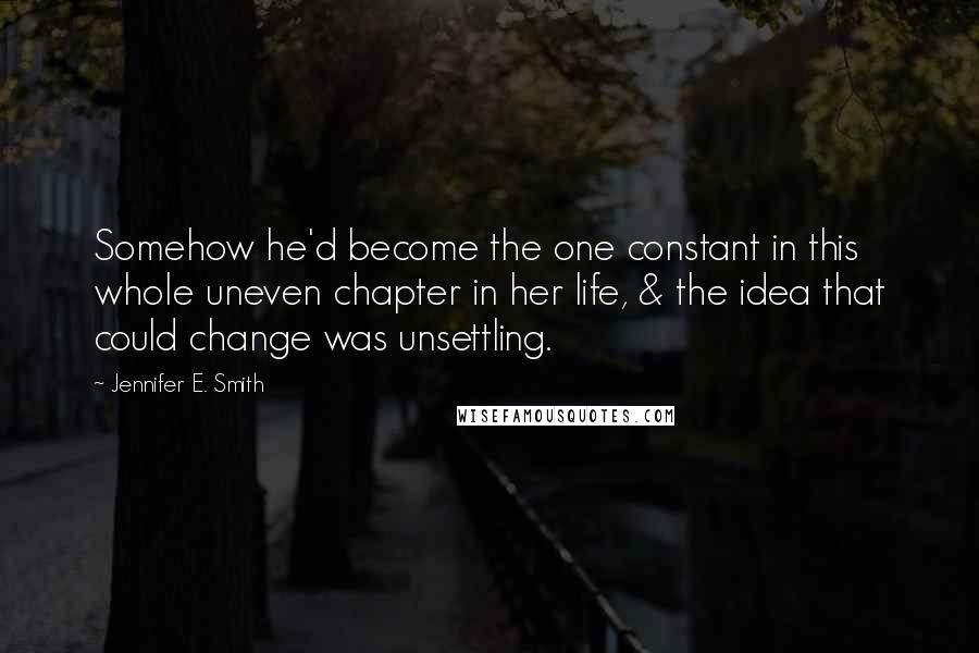 Jennifer E. Smith Quotes: Somehow he'd become the one constant in this whole uneven chapter in her life, & the idea that could change was unsettling.