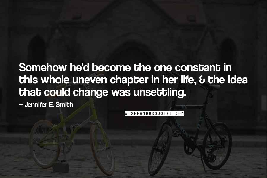 Jennifer E. Smith Quotes: Somehow he'd become the one constant in this whole uneven chapter in her life, & the idea that could change was unsettling.