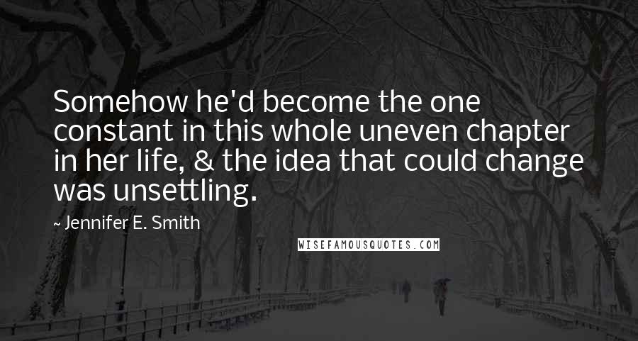 Jennifer E. Smith Quotes: Somehow he'd become the one constant in this whole uneven chapter in her life, & the idea that could change was unsettling.
