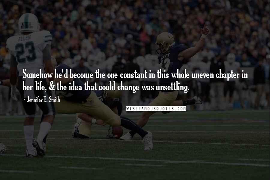 Jennifer E. Smith Quotes: Somehow he'd become the one constant in this whole uneven chapter in her life, & the idea that could change was unsettling.