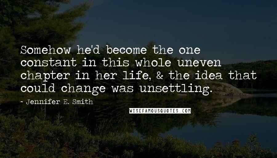 Jennifer E. Smith Quotes: Somehow he'd become the one constant in this whole uneven chapter in her life, & the idea that could change was unsettling.