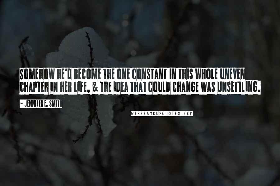 Jennifer E. Smith Quotes: Somehow he'd become the one constant in this whole uneven chapter in her life, & the idea that could change was unsettling.