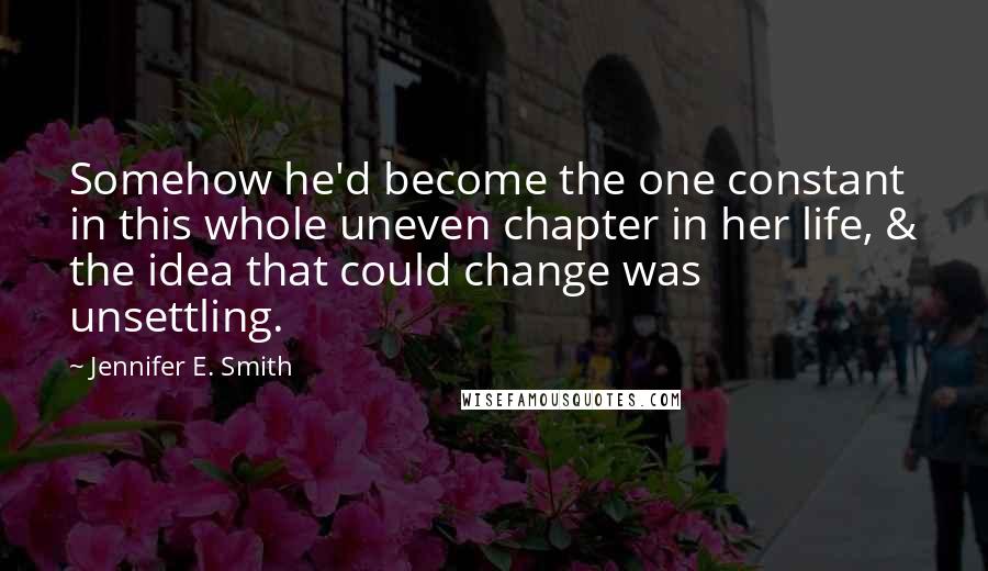 Jennifer E. Smith Quotes: Somehow he'd become the one constant in this whole uneven chapter in her life, & the idea that could change was unsettling.