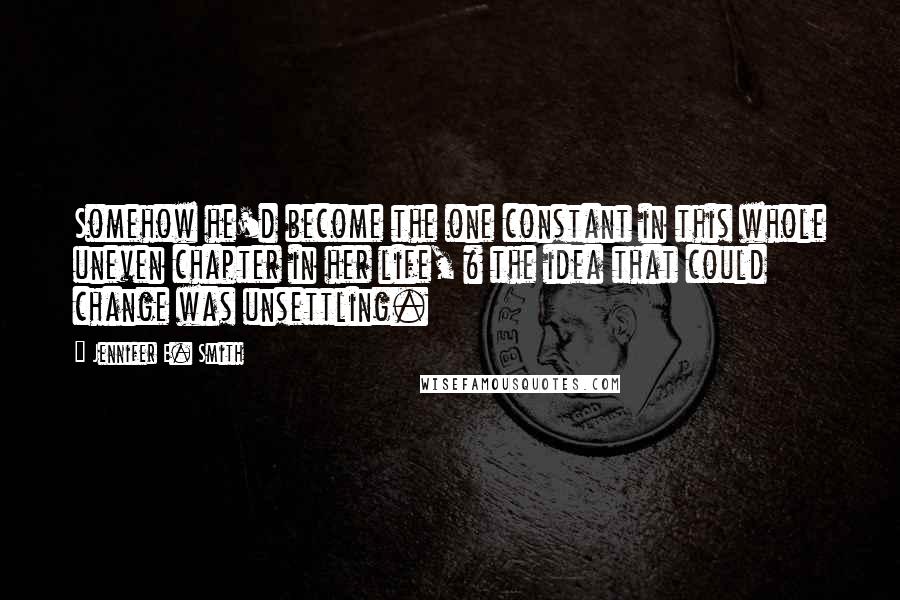 Jennifer E. Smith Quotes: Somehow he'd become the one constant in this whole uneven chapter in her life, & the idea that could change was unsettling.