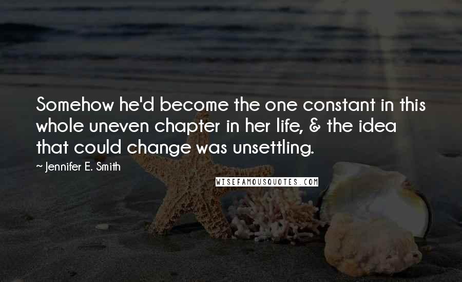 Jennifer E. Smith Quotes: Somehow he'd become the one constant in this whole uneven chapter in her life, & the idea that could change was unsettling.