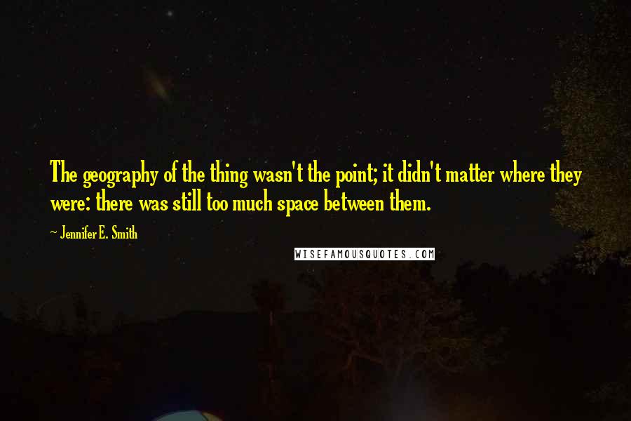 Jennifer E. Smith Quotes: The geography of the thing wasn't the point; it didn't matter where they were: there was still too much space between them.