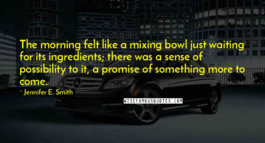 Jennifer E. Smith Quotes: The morning felt like a mixing bowl just waiting for its ingredients; there was a sense of possibility to it, a promise of something more to come.