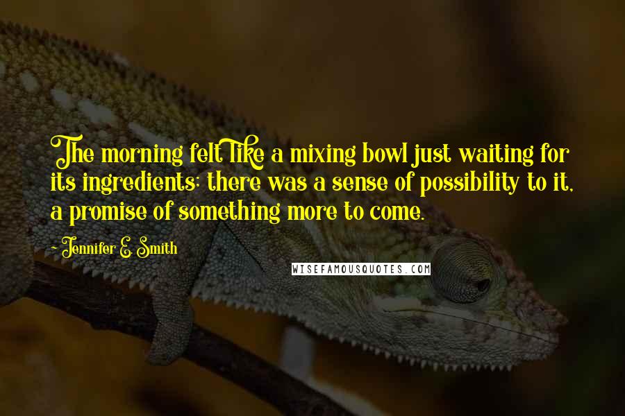 Jennifer E. Smith Quotes: The morning felt like a mixing bowl just waiting for its ingredients; there was a sense of possibility to it, a promise of something more to come.