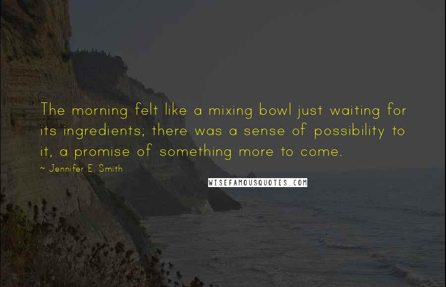 Jennifer E. Smith Quotes: The morning felt like a mixing bowl just waiting for its ingredients; there was a sense of possibility to it, a promise of something more to come.