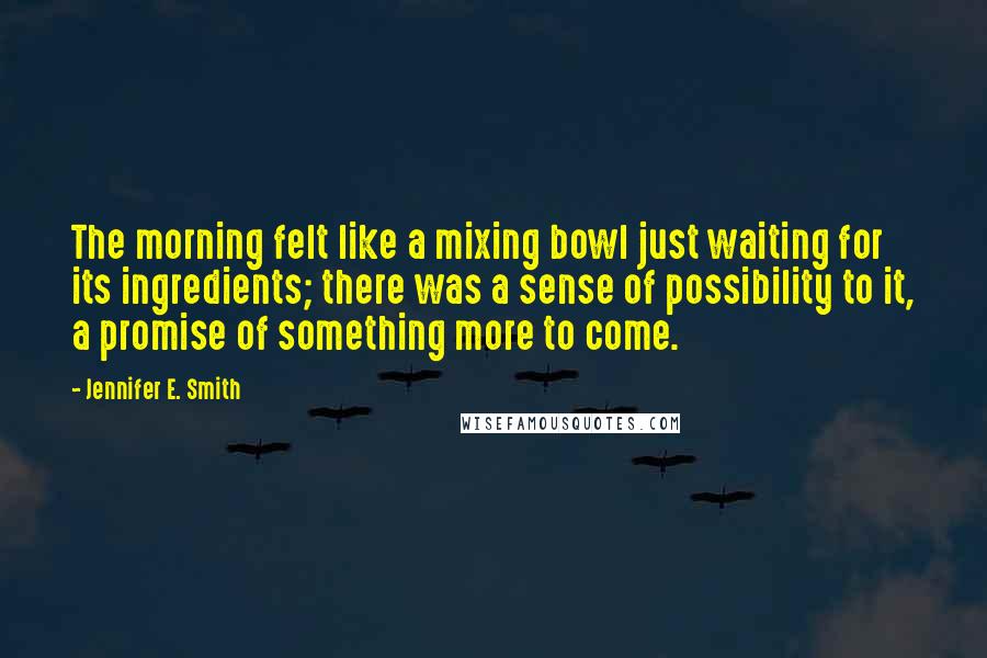 Jennifer E. Smith Quotes: The morning felt like a mixing bowl just waiting for its ingredients; there was a sense of possibility to it, a promise of something more to come.