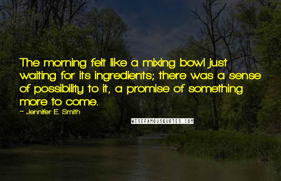 Jennifer E. Smith Quotes: The morning felt like a mixing bowl just waiting for its ingredients; there was a sense of possibility to it, a promise of something more to come.