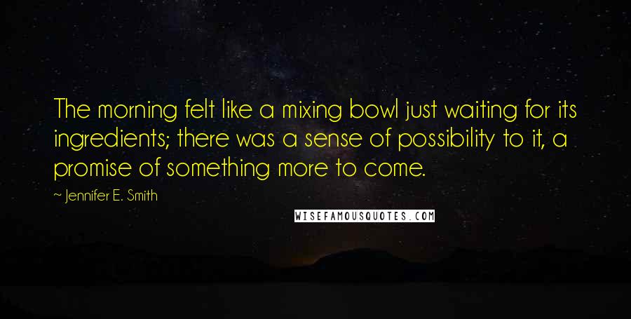 Jennifer E. Smith Quotes: The morning felt like a mixing bowl just waiting for its ingredients; there was a sense of possibility to it, a promise of something more to come.