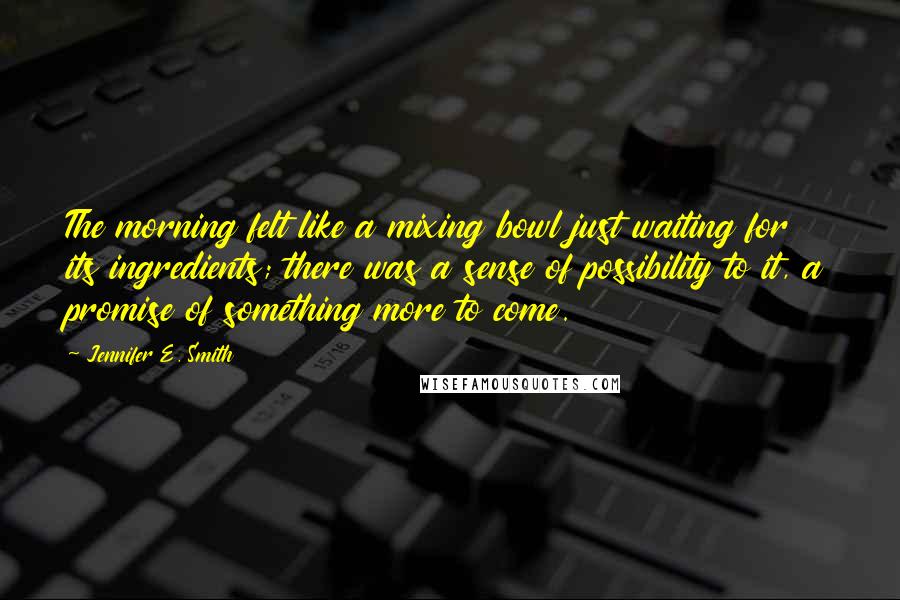 Jennifer E. Smith Quotes: The morning felt like a mixing bowl just waiting for its ingredients; there was a sense of possibility to it, a promise of something more to come.