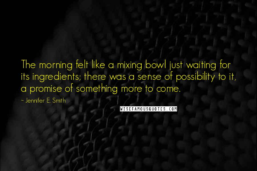 Jennifer E. Smith Quotes: The morning felt like a mixing bowl just waiting for its ingredients; there was a sense of possibility to it, a promise of something more to come.