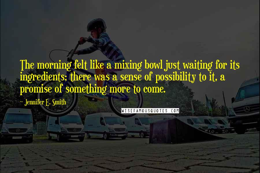 Jennifer E. Smith Quotes: The morning felt like a mixing bowl just waiting for its ingredients; there was a sense of possibility to it, a promise of something more to come.