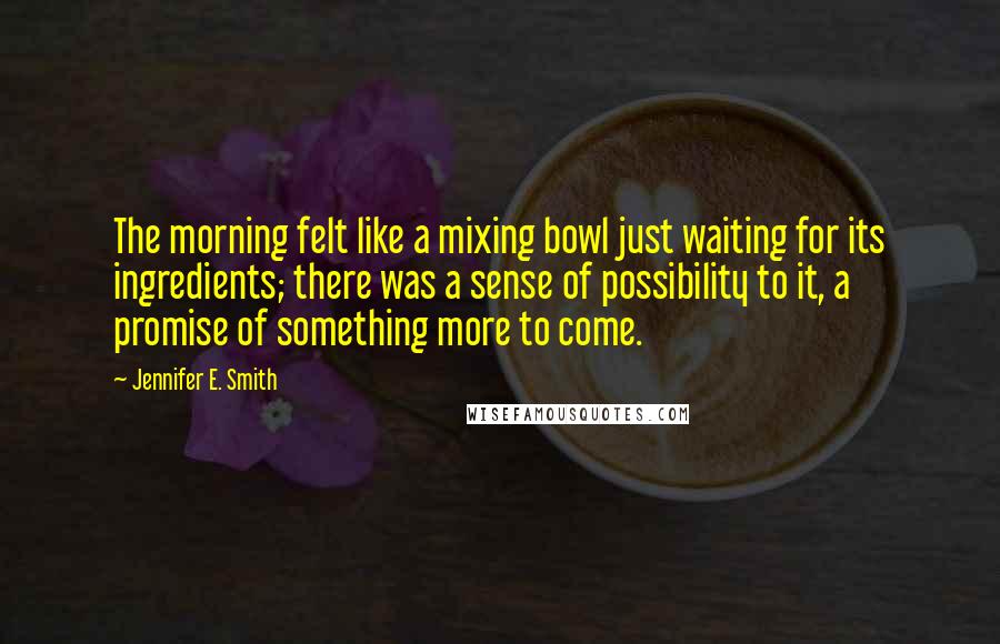 Jennifer E. Smith Quotes: The morning felt like a mixing bowl just waiting for its ingredients; there was a sense of possibility to it, a promise of something more to come.