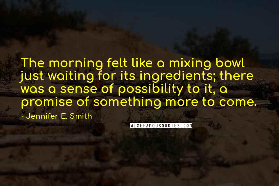 Jennifer E. Smith Quotes: The morning felt like a mixing bowl just waiting for its ingredients; there was a sense of possibility to it, a promise of something more to come.