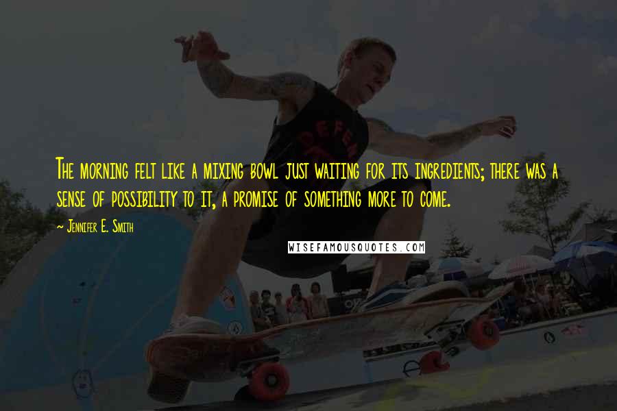 Jennifer E. Smith Quotes: The morning felt like a mixing bowl just waiting for its ingredients; there was a sense of possibility to it, a promise of something more to come.