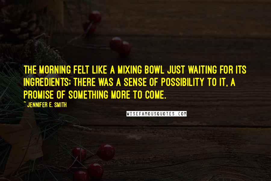 Jennifer E. Smith Quotes: The morning felt like a mixing bowl just waiting for its ingredients; there was a sense of possibility to it, a promise of something more to come.