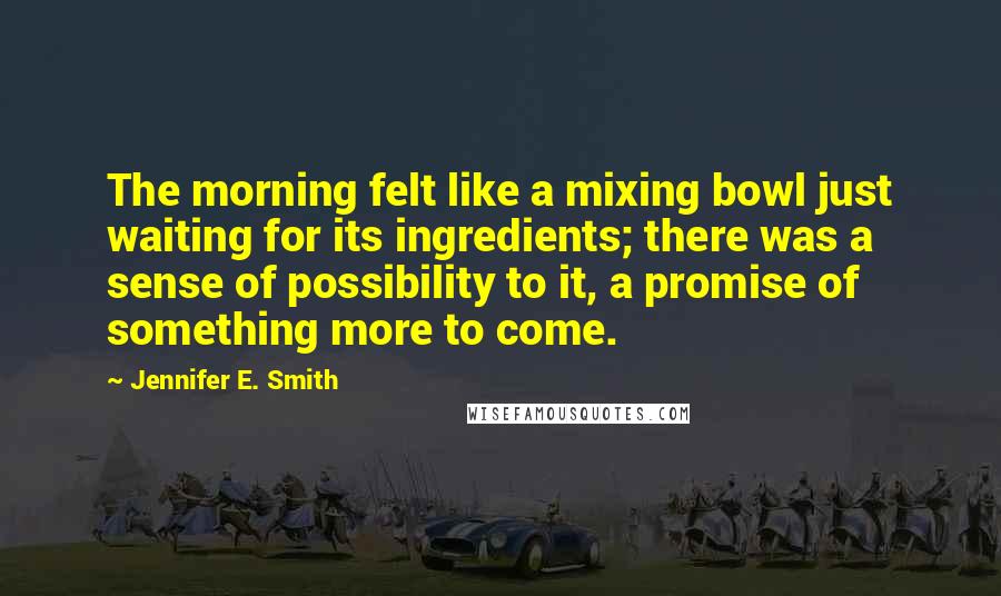 Jennifer E. Smith Quotes: The morning felt like a mixing bowl just waiting for its ingredients; there was a sense of possibility to it, a promise of something more to come.