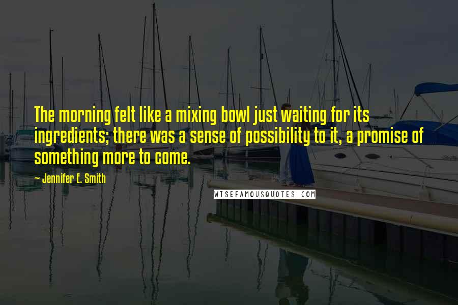 Jennifer E. Smith Quotes: The morning felt like a mixing bowl just waiting for its ingredients; there was a sense of possibility to it, a promise of something more to come.