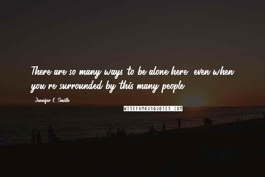 Jennifer E. Smith Quotes: There are so many ways to be alone here, even when you're surrounded by this many people.