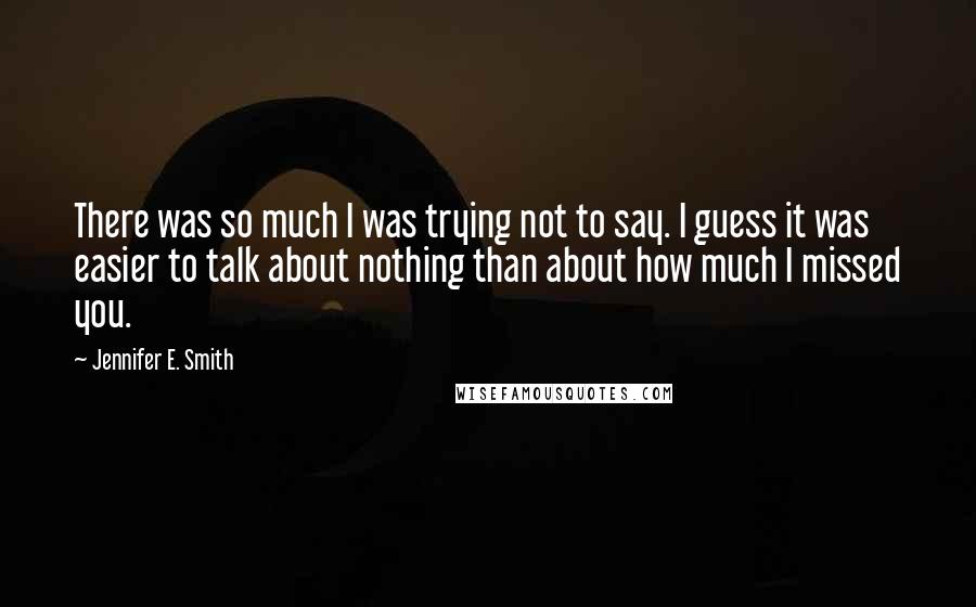 Jennifer E. Smith Quotes: There was so much I was trying not to say. I guess it was easier to talk about nothing than about how much I missed you.