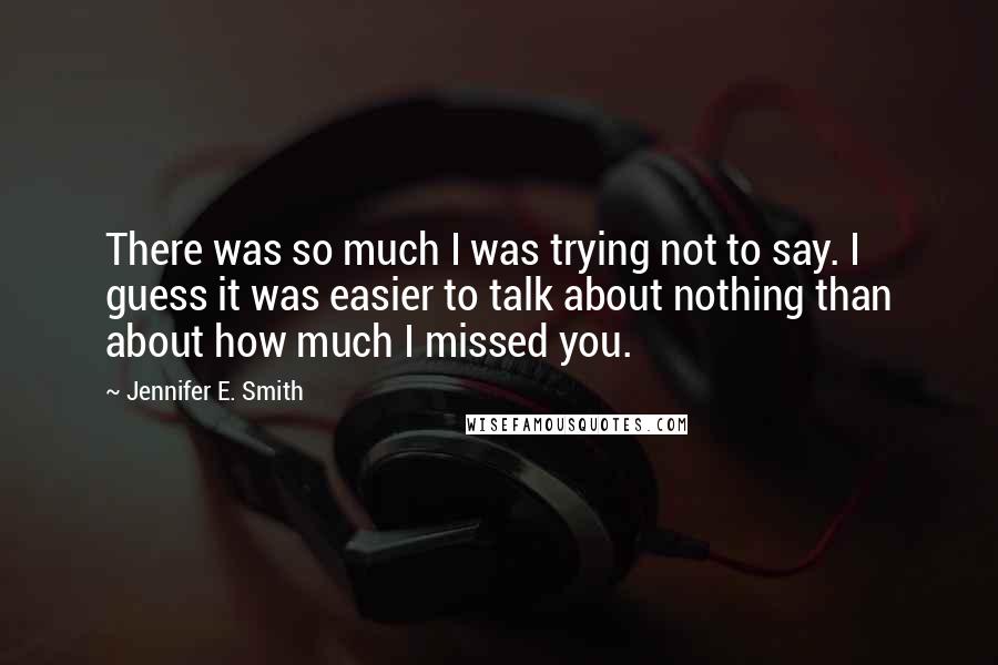 Jennifer E. Smith Quotes: There was so much I was trying not to say. I guess it was easier to talk about nothing than about how much I missed you.