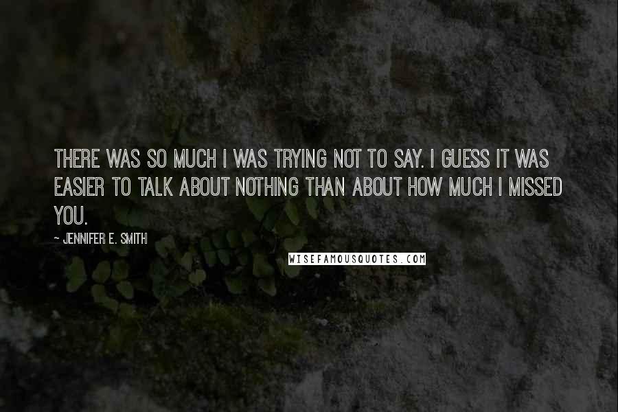 Jennifer E. Smith Quotes: There was so much I was trying not to say. I guess it was easier to talk about nothing than about how much I missed you.