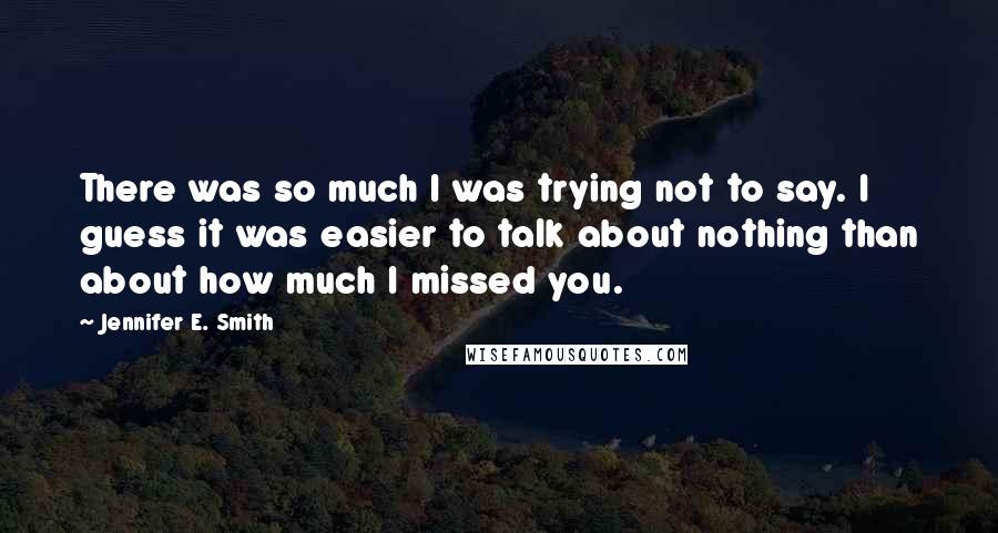 Jennifer E. Smith Quotes: There was so much I was trying not to say. I guess it was easier to talk about nothing than about how much I missed you.