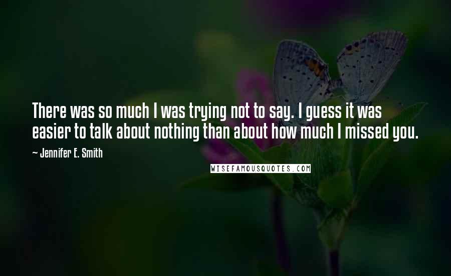 Jennifer E. Smith Quotes: There was so much I was trying not to say. I guess it was easier to talk about nothing than about how much I missed you.