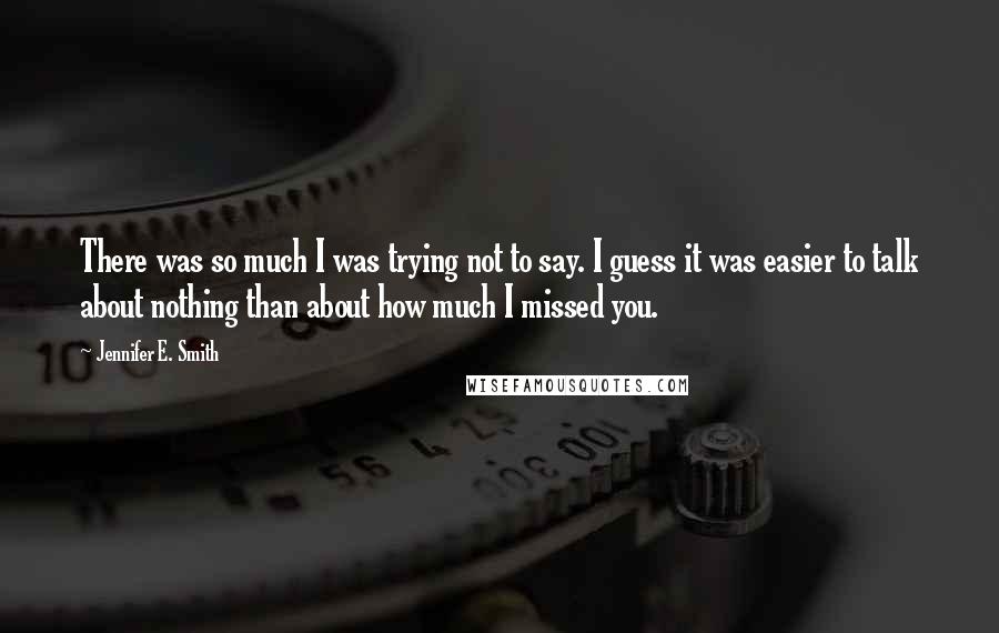 Jennifer E. Smith Quotes: There was so much I was trying not to say. I guess it was easier to talk about nothing than about how much I missed you.