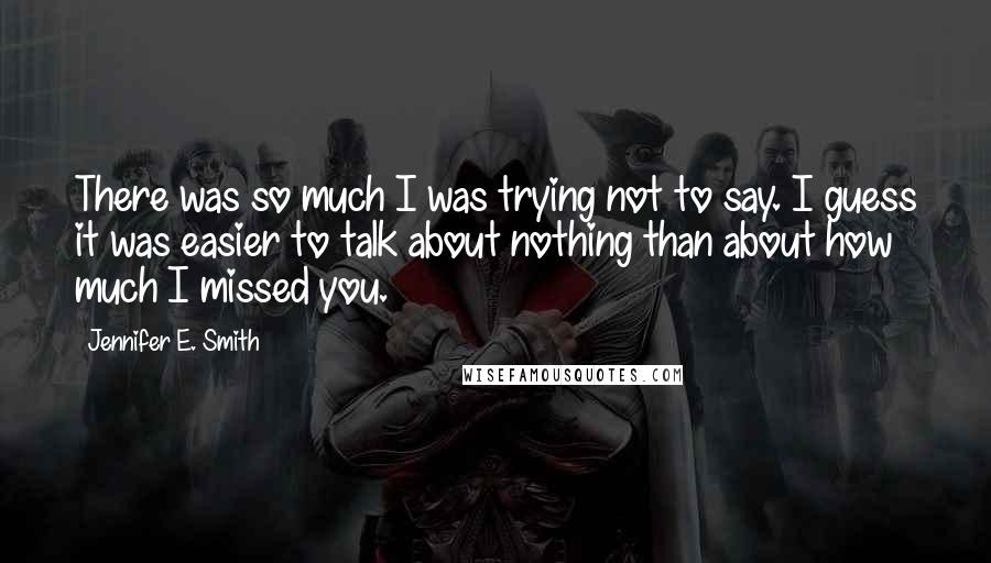 Jennifer E. Smith Quotes: There was so much I was trying not to say. I guess it was easier to talk about nothing than about how much I missed you.