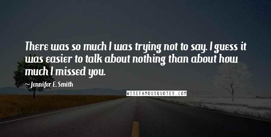 Jennifer E. Smith Quotes: There was so much I was trying not to say. I guess it was easier to talk about nothing than about how much I missed you.