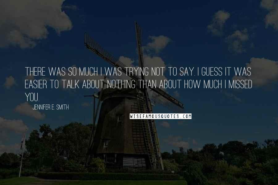 Jennifer E. Smith Quotes: There was so much I was trying not to say. I guess it was easier to talk about nothing than about how much I missed you.