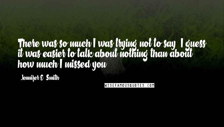 Jennifer E. Smith Quotes: There was so much I was trying not to say. I guess it was easier to talk about nothing than about how much I missed you.