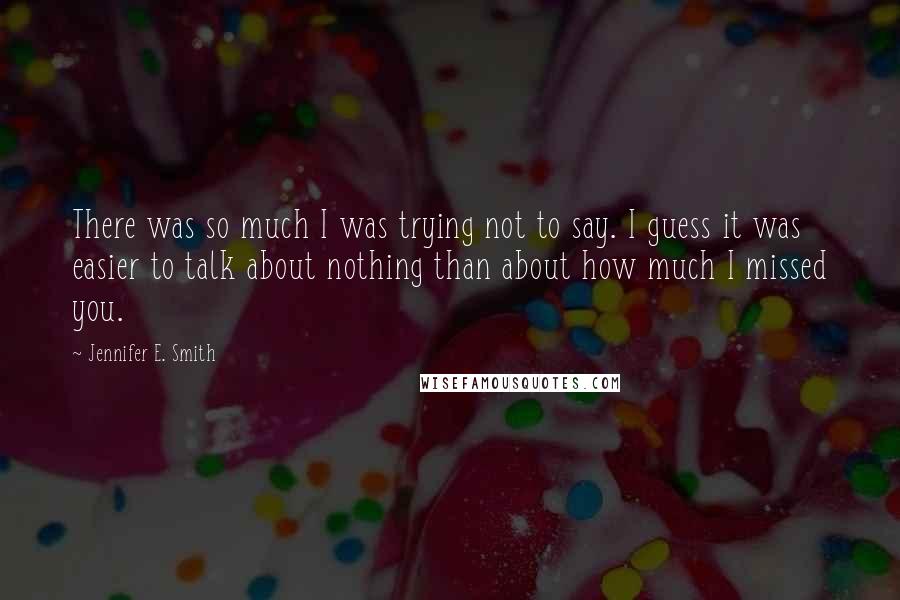 Jennifer E. Smith Quotes: There was so much I was trying not to say. I guess it was easier to talk about nothing than about how much I missed you.