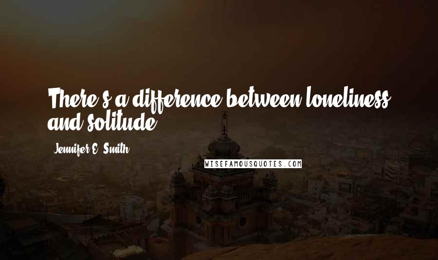 Jennifer E. Smith Quotes: There's a difference between loneliness and solitude.