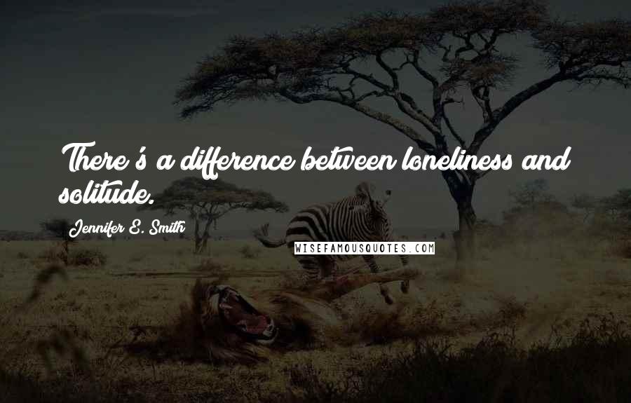 Jennifer E. Smith Quotes: There's a difference between loneliness and solitude.