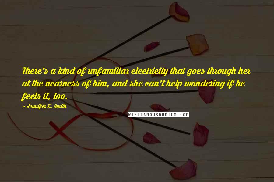 Jennifer E. Smith Quotes: There's a kind of unfamiliar electricity that goes through her at the nearness of him, and she can't help wondering if he feels it, too.