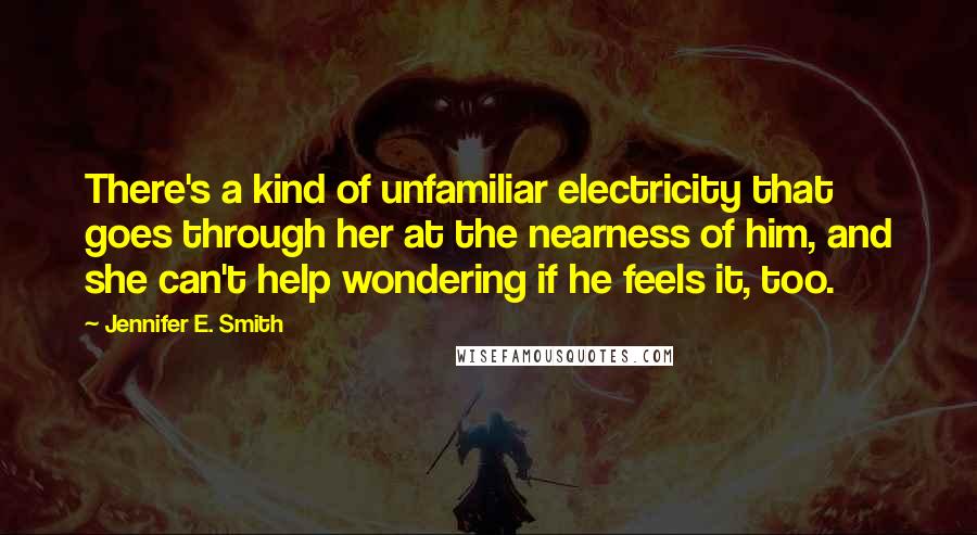 Jennifer E. Smith Quotes: There's a kind of unfamiliar electricity that goes through her at the nearness of him, and she can't help wondering if he feels it, too.