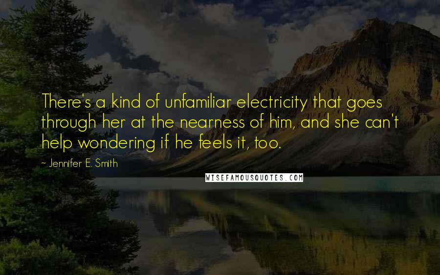 Jennifer E. Smith Quotes: There's a kind of unfamiliar electricity that goes through her at the nearness of him, and she can't help wondering if he feels it, too.