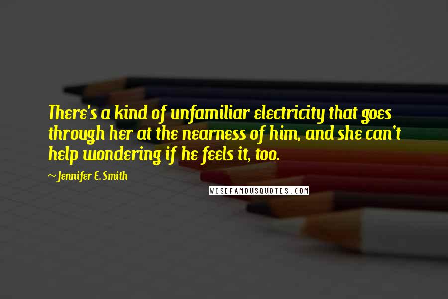 Jennifer E. Smith Quotes: There's a kind of unfamiliar electricity that goes through her at the nearness of him, and she can't help wondering if he feels it, too.