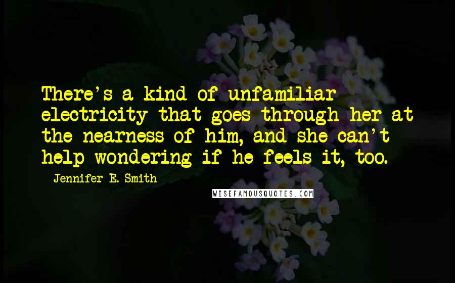 Jennifer E. Smith Quotes: There's a kind of unfamiliar electricity that goes through her at the nearness of him, and she can't help wondering if he feels it, too.