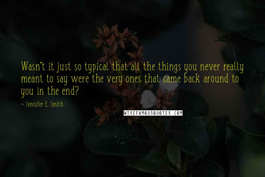 Jennifer E. Smith Quotes: Wasn't it just so typical that all the things you never really meant to say were the very ones that came back around to you in the end?