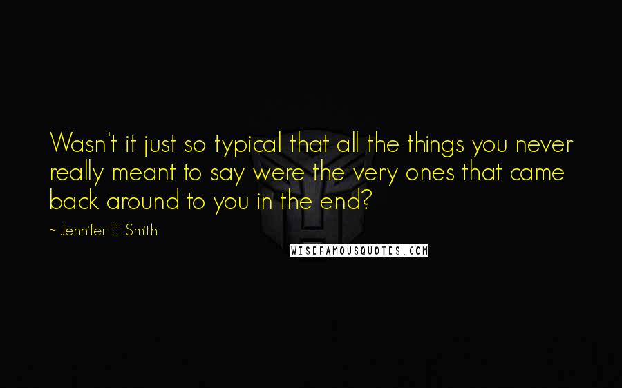 Jennifer E. Smith Quotes: Wasn't it just so typical that all the things you never really meant to say were the very ones that came back around to you in the end?
