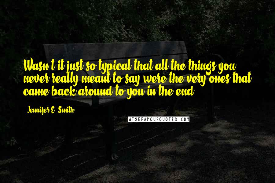 Jennifer E. Smith Quotes: Wasn't it just so typical that all the things you never really meant to say were the very ones that came back around to you in the end?