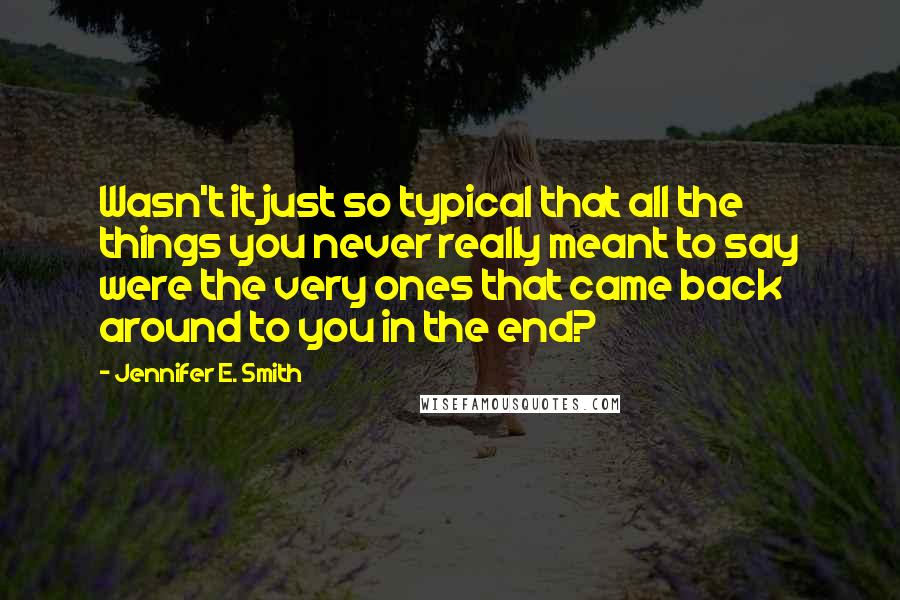 Jennifer E. Smith Quotes: Wasn't it just so typical that all the things you never really meant to say were the very ones that came back around to you in the end?